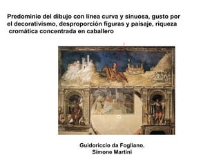 Guidoriccio da Fogliano.
Simone Martini
Predominio del dibujo con línea curva y sinuosa, gusto por
el decorativismo, desproporción figuras y paisaje, riqueza
cromática concentrada en caballero
 