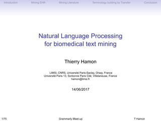 Introduction Mining EHR Mining Literature Terminology building by Transfer Conclusion
Natural Language Processing
for biomedical text mining
Thierry Hamon
LIMSI, CNRS, Université Paris-Saclay, Orsay, France
Université Paris 13, Sorbonne Paris Cité, Villetaneuse, France
hamon@limsi.fr
14/06/2017
1/75 Grammarly Meet-up T Hamon
 