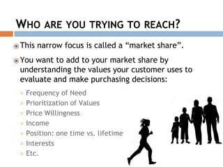 WHO ARE YOU TRYING TO REACH?
⦿This narrow focus is called a “market share”.
⦿You want to add to your market share by
understanding the values your customer uses to
evaluate and make purchasing decisions:
◻ Frequency of Need
◻ Prioritization of Values
◻ Price Willingness
◻ Income
◻ Position: one time vs. lifetime
◻ Interests
◻ Etc.
 