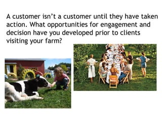 A customer isn’t a customer until they have taken
action. What opportunities for engagement and
decision have you developed prior to clients
visiting your farm?
 