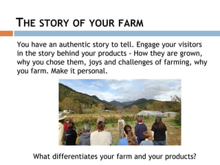 THE STORY OF YOUR FARM
You have an authentic story to tell. Engage your visitors
in the story behind your products - How they are grown,
why you chose them, joys and challenges of farming, why
you farm. Make it personal.
What differentiates your farm and your products?
 