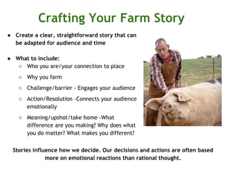Crafting Your Farm Story
● Create a clear, straightforward story that can
be adapted for audience and time
● What to include:
○ Who you are/your connection to place
○ Why you farm
○ Challenge/barrier - Engages your audience
○ Action/Resolution -Connects your audience
emotionally
○ Meaning/upshot/take home -What
difference are you making? Why does what
you do matter? What makes you different?
Stories influence how we decide. Our decisions and actions are often based
more on emotional reactions than rational thought.
 