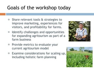 Goals of the workshop today
◻ Share relevant tools & strategies to
improve marketing, experiences for
visitors, and profitability for farms.
◻ Identify challenges and opportunities
for expanding agritourism as part of a
farm business
◻ Provide metrics to evaluate your
current agritourism model
◻ Examine considerations for scaling up,
including holistic farm planning
 