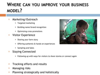 ◻ Marketing/Outreach
◻ Targeted marketing
◻ Building name/brand recognition
◻ Optimizing cross-promotions
◻ Visitor Experience
◻ Sharing your farm story
◻ Offering authentic & hands-on experiences
◻ Sampling and Sales
◻ Staying Connected
◻ Following up with ways for visitors to share stories or connect again
◻ Tracking efforts and results
◻ Managing risks
◻ Planning strategically and holistically
WHERE CAN YOU IMPROVE YOUR BUSINESS
MODEL?
 