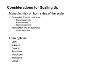 Considerations for Scaling Up
Managing risk on both sides of the scale
◻ Enterprise lines of business
◻ Risk assessments
◻ Risk measures
◻ Risk management
◻ Agritourism line of business
◻ Added exposures
Loan options
◻ Start
◻ Improve
◻ Expand
◻ Transition
◻ Microloans
◻ Traditional
◻ Crowd
 