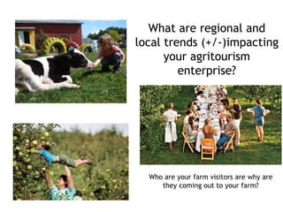 What are regional and
local trends (+/-)impacting
your agritourism
enterprise?
Who are your farm visitors are why are
they coming out to your farm?
 