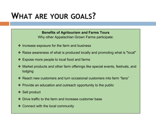 WHAT ARE YOUR GOALS?
Benefits of Agritourism and Farms Tours
Why other Appalachian Grown Farms participate:
❖ Increase exposure for the farm and business
❖ Raise awareness of what is produced locally and promoting what is "local"
❖ Expose more people to local food and farms
❖ Market products and other farm offerings like special events, festivals, and
lodging
❖ Reach new customers and turn occasional customers into farm “fans”
❖ Provide an education and outreach opportunity to the public
❖ Sell product
❖ Drive traffic to the farm and increase customer base
❖ Connect with the local community
 