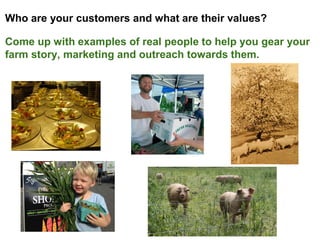 Who are your customers and what are their values?
Come up with examples of real people to help you gear your
farm story, marketing and outreach towards them.
 