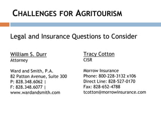 CHALLENGES FOR AGRITOURISM
Legal and Insurance Questions to Consider
William S. Durr
Attorney
Ward and Smith, P.A.
82 Patton Avenue, Suite 300
P: 828.348.6062 |
F: 828.348.6077 |
www.wardandsmith.com
Tracy Cotton
CISR
Morrow Insurance
Phone: 800-228-3132 x106
Direct Line: 828-527-0170
Fax: 828-652-4788
tcotton@morrowinsurance.com
 
