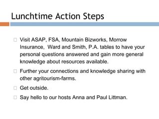 ◻ Visit ASAP, FSA, Mountain Bizworks, Morrow
Insurance, Ward and Smith, P.A. tables to have your
personal questions answered and gain more general
knowledge about resources available.
◻ Further your connections and knowledge sharing with
other agritourism-farms.
◻ Get outside.
◻ Say hello to our hosts Anna and Paul Littman.
Lunchtime Action Steps
 
