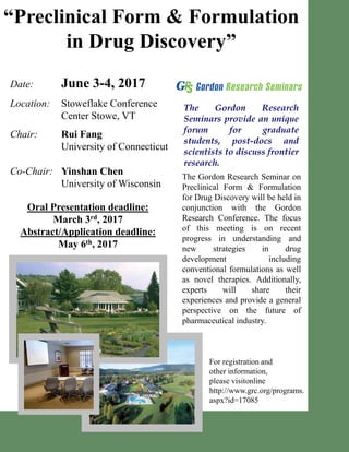 “Preclinical Form & Formulation
in Drug Discovery”
Date: June 3-4, 2017
Location: Stoweflake Conference
Center Stowe, VT
Chair: Rui Fang
University of Connecticut
Co-Chair: Yinshan Chen
University of Wisconsin
For registration and
other information,
please visitonline
http://www.grc.org/programs.
aspx?id=17085
The Gordon Research
Seminars provide an unique
forum for graduate
students, post-docs and
scientists to discuss frontier
research.
The Gordon Research Seminar on
Preclinical Form & Formulation
for Drug Discovery will be held in
conjunction with the Gordon
Research Conference. The focus
of this meeting is on recent
progress in understanding and
new strategies in drug
development including
conventional formulations as well
as novel therapies. Additionally,
experts will share their
experiences and provide a general
perspective on the future of
pharmaceutical industry.
Oral Presentation deadline:
March 3rd, 2017
Abstract/Application deadline:
May 6th, 2017
 