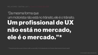 Um profissional de UX
não está no mercado,
ele é o mercado.”*
V I V I A N E D E LV E Q U I O
R E L ATÓ R I O “ D E F I N E UX " | C O N S U LTO R I A N O O N E
“Da mesma forma que
um motorista não está no trânsito, ele é o trânsito;
* “The same way that you are not stuck in traﬃc, you are traﬃc; A UX professional is not in the job market, he/she is the job market,”
 