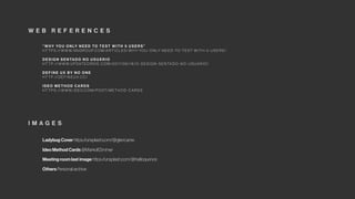 “ W H Y YO U O N LY N E E D TO T E ST W I T H 5 U S E R S”
H T T P S : // W W W. N N G R O U P.C O M /A RT I C L ES/ W H Y-YO U - O N LY- N E E D -TO -T EST-W I T H - 5 - U S E R S/
D E S I G N S E N TA D O N O U S UÁ R I O
H T T P: // W W W.U P DAT EO R D I E .C O M /2 01 7/0 6/1 6/O - D ES I G N - S E N TA D O - N O - U S UA R I O/
D E F I N E U X BY N O O N E
H T T P: // D E F I N E UX .C C/
I D EO M E T H O D CA R D S
H T T P S : // W W W. I D EO.C O M / P O ST/ M E T H O D - CA R D S
Ladybug Cover https://unsplash.com/@glencarrie
Ideo Method Cards @MarkolfZimmer
Meeting room last image https://unsplash.com/@helloquence
Others Personal archive
W E B R E F E R E N C E S
I M A G E S
 