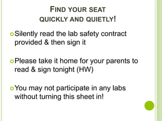 FIND YOUR SEAT
QUICKLY AND QUIETLY!
Silently read the lab safety contract
provided & then sign it
Please take it home for your parents to
read & sign tonight (HW)
You may not participate in any labs
without turning this sheet in!
 
