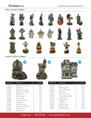 PRELOADED HALLOWEEN DISPLAYER
Design House • 800-558-8700 • www.todaysdesignhouse.com
	 product #	 description	 qty	 list price
	 316620	 Skeleton dog with bone	 4 	 $3.99
	316638	 Dachshund	 4	 3.99
	 317321	 Skeleton hound dog	 4	 3.99
	 317339	 Skeleton dog howling	 4	 3.99
	 316646	 Skeleton cat	 4	 3.99
	 317354	 Cat on pumpkin	 4	 3.99
	 323784	 Crow on sign	 3	 3.99
	 323808	 Witch stirring pot	 4	 3.99
	323857	 Gravestone	 2	 3.99
	 323865	 Gravestone cross	 2	 3.99
	 323832	 Ghost hands on cheek	 3	 3.99
	 323840	 Ghost arms up	 3	 3.99
	 323841	 Ghost arm up	 3	 3.99
	 product #	 description	 qty	 list price	
	323980	 Owl	 2	 $3.99
	 317305	 Skeleton gnome	 7	 3.99
	 327486	 Gnome with lantern	 7	 3.99
	 327494	 Tree house	 4	 3.99
	 327502	 Mushroom house	 4	 3.99
	 327510	 Trick or treat pumpkin	 4	 3.99
	 327528	 Pumpkin patch	 4	 3.99
	 327536	 Standing fairy	 4	 3.99
	 327544	 Sitting fairy	 4	 3.99
	 323998	 Haunted house	 6	 19.99
	 324004	 Haunted castle	 6	 19.99
	 324012	 Haunted mansion	 6	 19.99
Pokes included in displayer
Houses included in displayer
 