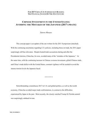 DB3/ 201409682.4
FOR 2017 CHINA-U.S. SYMPOSIUM ON BUILDING
THE FINANCIAL SYSTEM OF THE 21ST CENTURY
CHINESE INVESTMENT IN THE UNITED STATES:
AVOIDING THE MISTAKES OF THE JAPANESE (2017 UPDATE)
Satoru Murase
This concept paper is an update of the one written for the 2011 Symposium (attached).
With the continuing uncertainty regarding U.S. policies, including those on trade, the 2011 paper
surprisingly still has relevance. Despite heated trade accusations during and after the
Presidential election, China has, for now, avoided many of the “mistakes of the Japanese.” At
the same time, with the continuing increase in Chinese overseas investment, global Chinese trade,
and China’s trade deficit with the United States, constant vigilance will be needed to avoid the
intense tension levels the Japanese faced.
* * * * * *
Notwithstanding a tumultuous 2017 in U.S. and global politics, as well as the world
economy, China has avoided major trade confrontations, in contrast to the difficulties
experienced by Japan in the past. Most recently, the closely watched Trump-Xi Florida summit
was surprisingly subdued in tone.
 