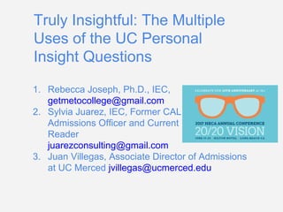 Truly Insightful: The Multiple
Uses of the UC Personal
Insight Questions
1. Rebecca Joseph, Ph.D., IEC,
getmetocollege@gmail.com
2. Sylvia Juarez, IEC, Former CAL
Admissions Officer and Current
Reader
juarezconsulting@gmail.com
3. Juan Villegas, Associate Director of Admissions
at UC Merced jvillegas@ucmerced.edu
https://tinyurl.com/heca2017ucinsightquestions
 