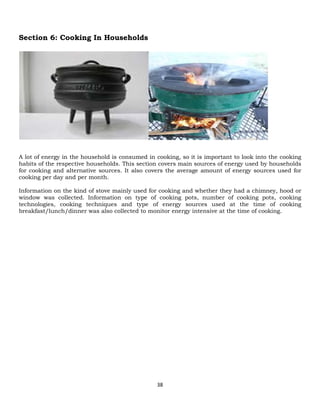 38
Section 6: Cooking In Households
A lot of energy in the household is consumed in cooking, so it is important to look into the cooking
habits of the respective households. This section covers main sources of energy used by households
for cooking and alternative sources. It also covers the average amount of energy sources used for
cooking per day and per month.
Information on the kind of stove mainly used for cooking and whether they had a chimney, hood or
window was collected. Information on type of cooking pots, number of cooking pots, cooking
technologies, cooking techniques and type of energy sources used at the time of cooking
breakfast/lunch/dinner was also collected to monitor energy intensive at the time of cooking.
 