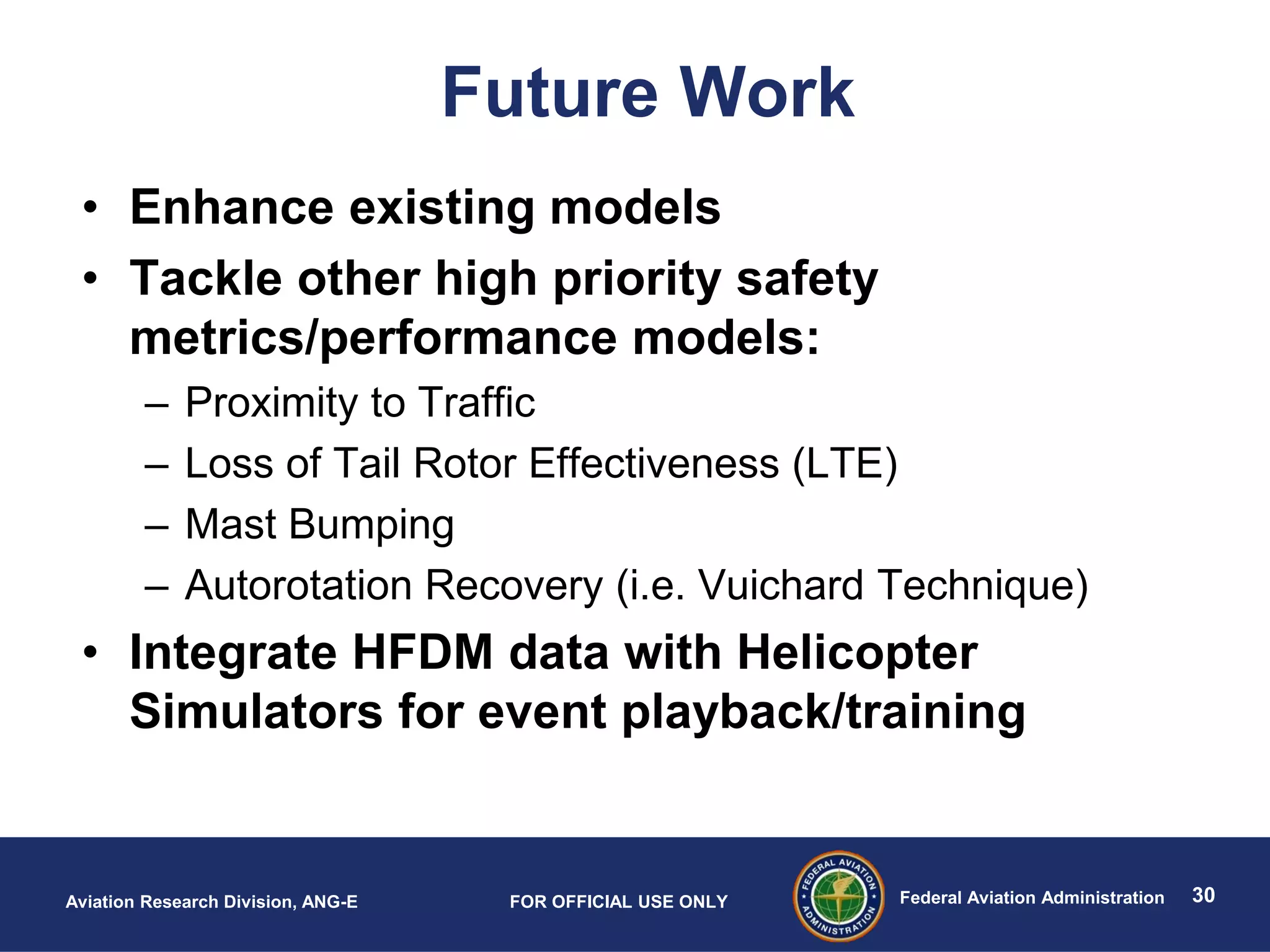 30Federal Aviation AdministrationAviation Research Division, ANG-E FOR OFFICIAL USE ONLY
Future Work
• Enhance existing models
• Tackle other high priority safety
metrics/performance models:
– Proximity to Traffic
– Loss of Tail Rotor Effectiveness (LTE)
– Mast Bumping
– Autorotation Recovery (i.e. Vuichard Technique)
• Integrate HFDM data with Helicopter
Simulators for event playback/training
 