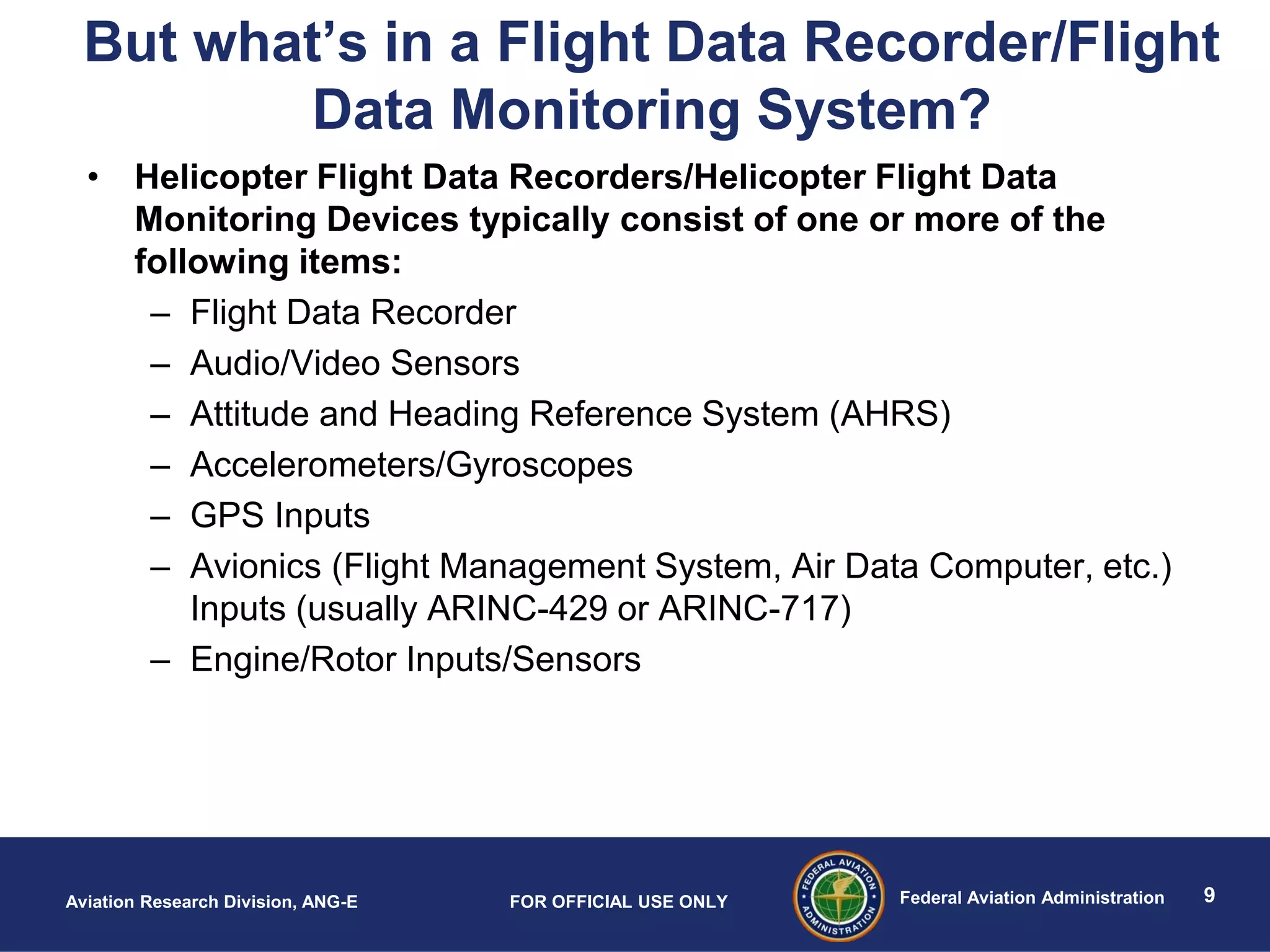 9Federal Aviation AdministrationAviation Research Division, ANG-E FOR OFFICIAL USE ONLY
But what’s in a Flight Data Recorder/Flight
Data Monitoring System?
• Helicopter Flight Data Recorders/Helicopter Flight Data
Monitoring Devices typically consist of one or more of the
following items:
– Flight Data Recorder
– Audio/Video Sensors
– Attitude and Heading Reference System (AHRS)
– Accelerometers/Gyroscopes
– GPS Inputs
– Avionics (Flight Management System, Air Data Computer, etc.)
Inputs (usually ARINC-429 or ARINC-717)
– Engine/Rotor Inputs/Sensors
 