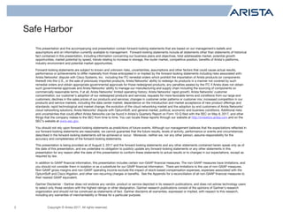 Copyright © Arista 2017. All rights reserved.
Safe Harbor
2
This presentation and the accompanying oral presentation contain forward-looking statements that are based on our management’s beliefs and
assumptions and on information currently available to management. Forward-looking statements include all statements other than statements of historical
fact contained in this presentation, including information concerning our business plans and objectives, total addressable market, potential growth
opportunities, market potential by speed, trends relating to increase in storage, the router market, competitive position, benefits of Arista’s platforms,
industry environment and potential market opportunities.
Forward-looking statements are subject to known and unknown risks, uncertainties, assumptions and other factors that could cause actual results,
performance or achievements to differ materially from those anticipated in or implied by the forward-looking statements including risks associated with:
Arista Networks’ dispute with Cisco Systems, Inc. including the ITC remedial orders which prohibit the importation of Arista products (or components
thereof) into the U.S., or the sale of previously imported products, Arista Networks’ ability to redesign its products in a manner not covered by such
remedial orders and obtain appropriate governmental approvals for those redesigned products, any penalties assess by the ITC if Arista does not obtain
such governmental approvals and Arista Networks’ ability to manage our manufacturing and supply chain including the sourcing of components on
commercially reasonable terms, if at all; Arista Networks’ limited operating history; Arista Networks’ rapid growth; Arista Networks’ customer
concentration; our customer’s adoption of our redesigned products and services; requests for more favorable terms and conditions from our large end
customers; declines in the sales prices of our products and services; changes in customer order patterns or customer mix; increased competition in our
products and service markets, including the data center market; dependence on the introduction and market acceptance of new product offerings and
standards; rapid technological and market change; the evolution of the cloud networking market and the adoption by end customers of Arista Networks’
cloud networking solutions; Arista Networks’ dispute with OptumSoft; and general market, political, economic and business conditions. Additional risks
and uncertainties that could affect Arista Networks can be found in Arista’s Quarterly Report on Form 10-Q filed with the SEC on May 8, 2017, and other
filings that the company makes to the SEC from time to time. You can locate these reports through our website at http://investors.arista.com and on the
SEC’s website at www.sec.gov.
You should not rely upon forward-looking statements as predictions of future events. Although our management believes that the expectations reflected in
our forward-looking statements are reasonable, we cannot guarantee that the future results, levels of activity, performance or events and circumstances
described in the forward-looking statements will be achieved or occur. Moreover, neither we, nor any other person, assume responsibility for the
accuracy and completeness of the forward-looking statements.
This presentation is being provided as of August 3, 2017 and the forward looking statements and any other statements contained herein speak only as of
the date of this presentation, and we undertake no obligation to publicly update any forward-looking statements or any other statements in this
presentation for any reason after the date of this presentation to conform these statements to actual results or to changes in our expectations, except as
required by law.
In addition to GAAP financial information, this presentation includes certain non-GAAP financial measures. The non-GAAP measures have limitations, and
you should not consider them in isolation or as a substitute for our GAAP financial information. There are limitations to the use of non-GAAP measures.
Non-GAAP gross margins and non-GAAP operating income exclude the impact of stock-based compensation expenses, expenses associated with the
OptumSoft and Cisco litigation, and other non-recurring charges or benefits. See the Appendix for a reconciliation of all non-GAAP financial measures to
their nearest GAAP equivalent.
Gartner Disclaimer - Gartner does not endorse any vendor, product or service depicted in its research publications, and does not advise technology users
to select only those vendors with the highest ratings or other designation. Gartner research publications consist of the opinions of Gartner's research
organization and should not be construed as statements of fact. Gartner disclaims all warranties, expressed or implied, with respect to this research,
including any warranties of merchantability or fitness for a particular purpose.
 