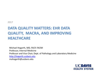 DATA QUALITY MATTERS: EHR DATA
QUALITY, MACRA, AND IMPROVING
HEALTHCARE
2017
Michael Hogarth, MD, FACP, FACMI
Professor, Internal Medicine
Professor and Vice Chair, Dept. of Pathology and Laboratory Medicine
http://hogarth.ucdavis.edu
mahogarth@ucdavis.edu
 