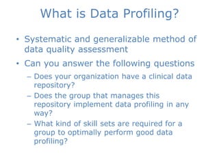 What is Data Profiling?
• Systematic and generalizable method of
data quality assessment
• Can you answer the following questions
– Does your organization have a clinical data
repository?
– Does the group that manages this
repository implement data profiling in any
way?
– What kind of skill sets are required for a
group to optimally perform good data
profiling?
Aim of Research
 