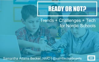 READY OR NOT?
Trends + Challenges + Tech
for Nordic Schools
Samantha Adams Becker, NMC | @sambeckertweets
 