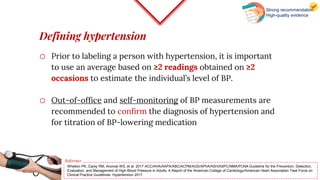 Defining hypertension
o Prior to labeling a person with hypertension, it is important
to use an average based on ≥2 readings obtained on ≥2
occasions to estimate the individual’s level of BP.
o Out-of-office and self-monitoring of BP measurements are
recommended to confirm the diagnosis of hypertension and
for titration of BP-lowering medication
Whelton PK, Carey RM, Aronow WS, et al. 2017 ACC/AHA/AAPA/ABC/ACPM/AGS/APhA/ASH/ASPC/NMA/PCNA Guideline for the Prevention, Detection,
Evaluation, and Management of High Blood Pressure in Adults: A Report of the American College of Cardiology/American Heart Association Task Force on
Clinical Practice Guidelines. Hypertension 2017.
Reference
Strong recommendation
High-quality evidence
 