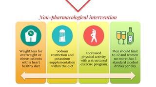 Non-pharmacological intervention
Weight loss for
overweight or
obese patients
with a heart
healthy diet
Sodium
restriction and
potassium
supplementation
within the diet
Increased
physical activity
with a structured
exercise program
Men should limit
to <2 and women
no more than 1
standard alcohol
drinks per day
 