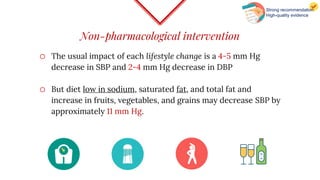 Non-pharmacological intervention
o The usual impact of each lifestyle change is a 4-5 mm Hg
decrease in SBP and 2-4 mm Hg decrease in DBP
o But diet low in sodium, saturated fat, and total fat and
increase in fruits, vegetables, and grains may decrease SBP by
approximately 11 mm Hg.
Strong recommendation
High-quality evidence
 