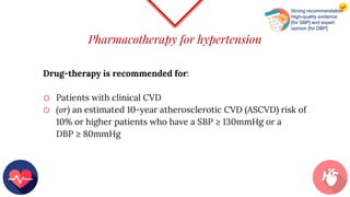 Pharmacotherapy for hypertension
Drug-therapy is recommended for:
o Patients with clinical CVD
o (or) an estimated 10-year atherosclerotic CVD (ASCVD) risk of
10% or higher patients who have a SBP ≥ 130mmHg or a
DBP ≥ 80mmHg
Strong recommendation
High-quality evidence
[for SBP] and expert
opinion [for DBP]
 