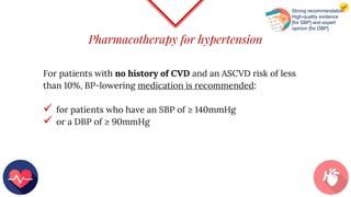 Pharmacotherapy for hypertension
For patients with no history of CVD and an ASCVD risk of less
than 10%, BP-lowering medication is recommended:
 for patients who have an SBP of ≥ 140mmHg
 or a DBP of ≥ 90mmHg
Strong recommendation
High-quality evidence
[for SBP] and expert
opinion [for DBP]
 