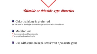 Thiazide or thiazide-type diuretics
Chlorthalidone is preferred
(on the basis of prolonged half-life and proven trial reduction of CVD)
Monitor for:
hyponatremia and hypokalemia
uric acid and calcium levels
Use with caution in patients with h/o acute gout
 