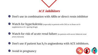 ACE inhibitors
Don’t use in combination with ARBs or direct renin inhibitor
Watch for hyperkalemia (especially in patients with CKD or in those on K+
supplements or K+ sparing drugs)
Watch for risk of acute renal failure (in patients with severe bilateral renal
artery stenosis)
Don’t use if patient has h/o angioedema with ACE inhibitors.
Avoid in pregnancy
 