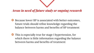 Areas in need of future study or ongoing research
Because lower BP is associated with better outcomes,
future trials should refine knowledge regarding the
balance between harms and benefits of BP treatment
This is especially true for stage 1 hypertension, for
which there is little information regarding the balance
between harms and benefits of treatment
 