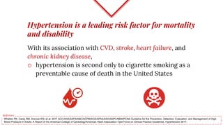 Hypertension is a leading risk factor for mortality
and disability
With its association with CVD, stroke, heart failure, and
chronic kidney disease,
o hypertension is second only to cigarette smoking as a
preventable cause of death in the United States
Whelton PK, Carey RM, Aronow WS, et al. 2017 ACC/AHA/AAPA/ABC/ACPM/AGS/APhA/ASH/ASPC/NMA/PCNA Guideline for the Prevention, Detection, Evaluation, and Management of High
Blood Pressure in Adults: A Report of the American College of Cardiology/American Heart Association Task Force on Clinical Practice Guidelines. Hypertension 2017.
Reference
 