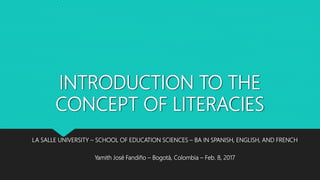 INTRODUCTION TO THE
CONCEPT OF LITERACIES
LA SALLE UNIVERSITY – SCHOOL OF EDUCATION SCIENCES – BA IN SPANISH, ENGLISH, AND FRENCH
Yamith José Fandiño – Bogotá, Colombia – Feb. 8, 2017
 
