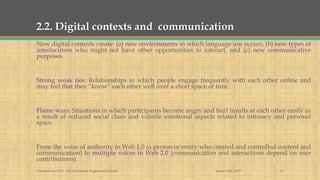2.2. Digital contexts and communication
New digital contexts create: (a) new environments in which language use occurs, (b) new types of
interlocutors who might not have other opportunities to interact, and (c) new communicative
purposes.
Strong weak ties: Relationships in which people engage frequently with each other online and
may feel that they “know” each other well over a short space of time.
Flame wars: Situations in which participants become angry and hurl insults at each other easily as
a result of reduced social clues and volatile emotional aspects related to intimacy and personal
space.
From the voice of authority in Web 1.0 (a person or entity who created and controlled content and
communication) to multiple voices in Web 2.0 (communication and interactions depend on user
contributions).
March 14th, 2017Literacies and ELT - BA in Spanish, English and French 10
 