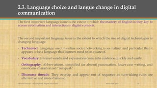 2.3. Language choice and langue change in digital
communication
The first important language issue is the extent to which the mastery of English is they key to
access information and interaction in digital contexts.
The second important language issue is the extent to which the use of digital technologies is
changing language.
- Technolect: Language used in online social networking is so distinct and particular that it
appears to be a language that learners need to be aware of.
- Vocabulary: Internet words and expressions come into existence quickly and easily.
- Orthography: Abbreviations, simplified (or absent) punctuation, lower-case writing, and
emoticons characterized “netspeak”.
- Discourse threads: They overlap and appear out of sequence as turn-taking rules are
alternative and more dynamic.
March 14th, 2017Literacies and ELT - BA in Spanish, English and French 11
 