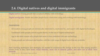 2.4. Digital natives and digital immigrants
Digital natives: Young people have a natural affinity with technology.
Digital immigrants: Adults and older people have a hard time using and working with technology.
Assumptions
- All modern young people are intrinsically interested in, motivated by, and expert with digital technologies.
- Traditional adult people cannot acquire fluency in the use of digital technologies.
- Age is the main reason why people feel more or less confident with new technology.
- Young people are informed and familiar with the wide range of digital tools that are available.
New teaching techniques and strategies are needed to respond to the change in the way that young people’s
brains work as they need more visual stimulus, more use of didactic games, and more use of short- term
rewards.
March 14th, 2017Literacies and ELT - BA in Spanish, English and French 12
 