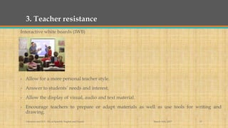 3. Teacher resistance
Interactive white boards (IWB)
- Allow for a more personal teacher style.
- Answer to students’ needs and interest.
- Allow the display of visual, audio and text material.
- Encourage teachers to prepare or adapt materials as well as use tools for writing and
drawing.
March 14th, 2017Literacies and ELT - BA in Spanish, English and French 17
 