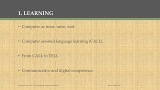 1. LEARNING
• Computer as tutor, tutee, tool.
• Computer assisted language learning (CALL).
• From CALL to TELL
• Communicative and digital competence.
March 14th, 2017Literacies and ELT - BA in Spanish, English and French 2
 