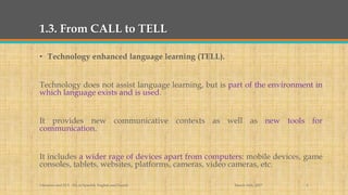 1.3. From CALL to TELL
• Technology enhanced language learning (TELL).
Technology does not assist language learning, but is part of the environment in
which language exists and is used.
It provides new communicative contexts as well as new tools for
communication.
It includes a wider rage of devices apart from computers: mobile devices, game
consoles, tablets, websites, platforms, cameras, video cameras, etc.
March 14th, 2017Literacies and ELT - BA in Spanish, English and French 6
 