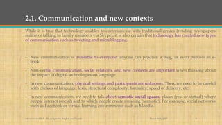 2.1. Communication and new contexts
While it is true that technology enables to communicate with traditional genres (reading newspapers
online or talking to family members via Skype), it is also certain that technology has created new types
of communication such as tweeting and microblogging.
- New communication is available to everyone: anyone can produce a blog, or even publish an e-
book.
- Non-verbal communication, social relations, and new contexts are important when thinking about
the impact of digital technologies on language.
- In new communication, physical settings and participants are unknown. Then, we need to be careful
with choices of language: lexis, structural complexity, formality, speed of delivery, etc.
- In new communication, we need to talk about semiotic social spaces, places (real or virtual) where
people interact (social) and to which people create meaning (semiotic). For example, social networks
such as Facebook or virtual learning environments such as Moodle.
March 14th, 2017Literacies and ELT - BA in Spanish, English and French 9
 