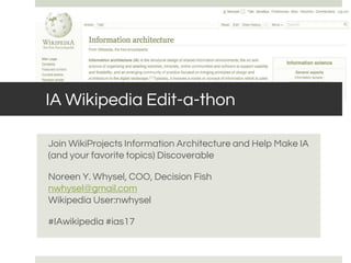 IA Wikipedia Edit-a-thon
Join WikiProjects Information Architecture and Help Make IA
(and your favorite topics) Discoverable
Noreen Y. Whysel, COO, Decision Fish
nwhysel@gmail.com
Wikipedia User:nwhysel
#IAwikipedia #ias17
 