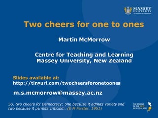 Two cheers for one to ones
Martin McMorrow
Centre for Teaching and Learning
Massey University, New Zealand
Slides available at:
http://tinyurl.com/twocheersforonetoones
m.s.mcmorrow@massey.ac.nz
So, two cheers for Democracy: one because it admits variety and
two because it permits criticism. (E M Forster, 1951)
 