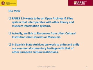 ICARUS meeting #20 - PARES 26
Our View
 PARES 2.0 wants to be an Open Archives & Files
system that interoperates with other library and
museum information systems.
 Actually, we link to Resources from other Cultural
Institutions like Libraries or Museums.
 In Spanish State Archives we work to unite and unify
our common documentary heritage with that of
other European cultural institutions.
 