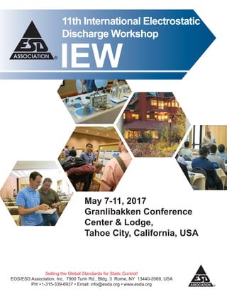 11th International Electrostatic
Discharge Workshop
May 7-11, 2017
Granlibakken Conference
Center & Lodge,
Tahoe City, California, USA
IEW
Setting the Global Standards for Static Control!
EOS/ESD Association, Inc. 7900 Turin Rd., Bldg. 3 Rome, NY 13440-2069, USA
PH +1-315-339-6937 • Email: info@esda.org • www.esda.org
 