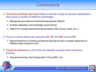 42Biometric System Laboratory
Conclusions
Continuous/Lifelong Learning enables a boarder range of real-word applications
and counts a number of different advantages
Biologically grounded and memory/computational efficient
Enables adaptation and knowledge reuse/refining
Ideal fit for unsupervised streaming perception data (Visual, Audio, etc..)
Focus on all the three main scenarios NI, NC and NIC not just NC
Recent literature on Continuous/Lifelong learning focuses on simple sequences of
different tasks (maximum 3-4).
Temporal coherence is one of the key towards unsupervised continuous
learning
Sequence learning, Semi-Supervised Tuning (SST), etc…
 